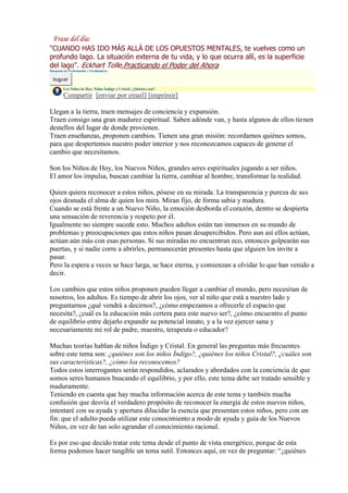 "CUANDO HAS IDO MÁS ALLÁ DE LOS OPUESTOS MENTALES, te vuelves como un
profundo lago. La situación externa de tu vida, y lo que ocurra allí, es la superficie
del lago". Eckhart Tolle,Practicando el Poder del Ahora
Búsqueda de Profesionales y Facilitadores

  buscar
         Los Niños de Hoy, Niños Índigo y Cristal, ¿Quiénes son?
         Compartir [enviar por email] [imprimir]

Llegan a la tierra, traen mensajes de conciencia y expansión.
Traen consigo una gran madurez espiritual. Saben adónde van, y hasta algunos de ellos tienen
destellos del lugar de donde provienen.
Traen enseñanzas, proponen cambios. Tienen una gran misión: recordarnos quiénes somos,
para que despertemos nuestro poder interior y nos reconozcamos capaces de generar el
cambio que necesitamos.

Son los Niños de Hoy, los Nuevos Niños, grandes seres espirituales jugando a ser niños.
El amor los impulsa, buscan cambiar la tierra, cambiar al hombre, transformar la realidad.

Quien quiera reconocer a estos niños, pósese en su mirada. La transparencia y pureza de sus
ojos desnuda el alma de quien los mira. Miran fijo, de forma sabia y madura.
Cuando se está frente a un Nuevo Niño, la emoción desborda el corazón, dentro se despierta
una sensación de reverencia y respeto por él.
Igualmente no siempre sucede esto. Muchos adultos están tan inmersos en su mundo de
problemas y preocupaciones que estos niños pasan desapercibidos. Pero aun así ellos actúan,
actúan aún más con esas personas. Si sus miradas no encuentran eco, entonces golpearán sus
puertas, y si nadie corre a abrirles, permanecerán presentes hasta que alguien los invite a
pasar.
Pero la espera a veces se hace larga, se hace eterna, y comienzan a olvidar lo que han venido a
decir.

Los cambios que estos niños proponen pueden llegar a cambiar el mundo, pero necesitan de
nosotros, los adultos. Es tiempo de abrir los ojos, ver al niño que está a nuestro lado y
preguntarnos ¿qué vendrá a decirnos?, ¿cómo empezamos a ofrecerle el espacio que
necesita?, ¿cuál es la educación más certera para este nuevo ser?, ¿cómo encuentro el punto
de equilibrio entre dejarlo expandir su potencial innato, y a la vez ejercer sana y
necesariamente mi rol de padre, maestro, terapeuta o educador?

Muchas teorías hablan de niños Índigo y Cristal. En general las preguntas más frecuentes
sobre este tema son: ¿quiénes son los niños Índigo?, ¿quiénes los niños Cristal?, ¿cuáles son
sus características?, ¿cómo los reconocemos?
Todos estos interrogantes serán respondidos, aclarados y abordados con la conciencia de que
somos seres humanos buscando el equilibrio, y por ello, este tema debe ser tratado sensible y
maduramente.
Teniendo en cuenta que hay mucha información acerca de este tema y también mucha
confusión que desvía el verdadero propósito de reconocer la energía de estos nuevos niños,
intentaré con su ayuda y apertura dilucidar la esencia que presentan estos niños, pero con un
fin: que el adulto pueda utilizar este conocimiento a modo de ayuda y guía de los Nuevos
Niños, en vez de tan solo agrandar el conocimiento racional.

Es por eso que decido tratar este tema desde el punto de vista energético, porque de esta
forma podemos hacer tangible un tema sutil. Entonces aquí, en vez de preguntar: “¿quiénes
 