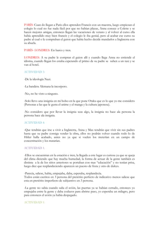 PARÍS: Cuan do llegan a Paris ellos aprenden Francés con un maestra, luego empiezan el
colegio lo cual no fue nada fácil por que no habían plazas, Anna conoce a Colette y se
hacen mejores amigas, entonces llegan las vacaciones de verano y al volver al curso ella
había aprendido muy bien francés y el colegio le iba genial, pero al acabar ese curso su
padre al cual o le compraban el guion que había hecho decide mandarlos a Inglaterra con
su abuela.
PARÍS- LONDRES: En barco y tren.
LONDRES: A su padre le compran el guion allí y cuando llega Anna no entiende el
idioma, cuando llegan los estaba esperando el primo de su padre se suben a un taxi y se
van al hotel.
ACTIVIDAD 3:
-De la ideología Nazi.
-La bandera Alemana la incorporo.
-No, no he visto a ninguno.
-Solo llevo una insignia en mi bolso en la que pone Otaku que es lo que yo me considero
(Personas a las que le gusta el anime y el manga y la cultura japonesa).
-No considero que por llevar la insignia seas algo, la insignia no hace ala persona la
persona hace ala insignia.
ACTIVIDAD 4:
-Que tendrán que irse a vivir a Inglaterra, Anna y Max tendrán que vivir sin sus padres
hasta que su padre consiga vender la obra, ellos no podrán volver cuando todo lo de
Hitler halla acabado, antes no ya que si vuelen los meterían en un campo de
concentración y los matarían.
ACTIVIDAD 1:
-Ellos se encuentran en la estación e tren, la llegada a este lugar es curiosa ya que se queja
del clima diciendo que hay mucha humedad, la forma de actuar de la gente también es
distinta a la de los sitios anteriores se portaban con mas “educación” y no tenían prisa,
luego dice que resplandeciendo aparecen un puesto de fruta y otro de dulces.
-Parecía, saliese, había, empujaba, daba, esperaba, resplandecía.
Todos están escritos en 3 persona del pretérito perfecto de indicativo menos saliese que
esta en pretérito imperfecto de subjuntivo en 3 persona.
-La gente no sabía cuando salía el avión, las puertas ya se habían cerrado, entonces yo
empujaba entre la gente y daba codazos para abrirse paso, yo esperaba un milagro, pero
para entonces el avión ya había despegado.
ACTIVIDAD 1:
 