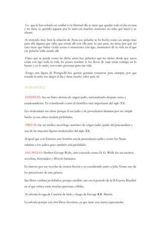 -Lo que le han robado en verdad es la libertad ella se tiene que quedar todo el día en casa
y no tiene su querido juguete por lo tanto en muchas ocasiones no sabe que hacer y se
aburre.
-Si entiendo muy bien la relación de Anna ese peluche se ha hecho como un amigo mas
para ella alguien que sabe que estará allí con ella pase lo que pase, no tiene por qué ser
caro tiene que haber vivido cosas o situaciones con tigo, momentos de tu vida en el que
ese peluche halla estado allí.
-Claro que se puede como he dicho antes hay peluches que los tienes desde que naces
están con tigo toda tu vida, les pones nombre te los llevas de viaje están contigo en lo
bueno y en lo malo, son como personas pero sin vida.
-Tengo una figura de Portgas.D.Ace queme gustaría conservar para siempre, por que
cuando la miro me alegra el día y tiene mucho valor para mí.
ACTIVIDAD 2:
-EINSTEIN: fue un físico alemán de origen judío, nacionalizado después suizo y
estadounidense. Es considerado como el científico más importante del siglo XX.
Les molestaban sus obras porque él era judío y de procedencia alemana por ese simple
hecho ya sus obras estaban prohibidas.
-FREUD: fue un médico neurólogo austriaco de origen judío, padre del psicoanálisis y
una de las mayores figuras intelectuales del siglo XX.
Al igual que con Einstein este hombre era de procedencia judía y como los Nazis
odiaban a los judíos pues también está prohibido.
-H.G.WELLS: Herbert George Wells, más conocido como H. G. Wells fue un escritor,
novelista, historiador y filósofo británico.
Es famoso por sus novelas de ciencia ficción y es considerado junto a Julio Verne uno de
los precursores de este género.
Sus libros estaban prohibidos, porque escribió uno en el periodo de la II Guerra Mundial
en el que critica entre muchas personas a Hitler.
-Si salvaría la saga de Canción de hielo y fuego de George R.R. Martin.
La salvaría porque son mis libros favoritos, ya que tiene una trama espectacular.
 