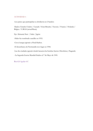ACTIVIDAD 1:
-Los países que participaban se dividieron en 2 bandos:
Aliados: Estados Unidos / Canadá / Gran Bretaña / Escocia / Francia / Holanda /
Bélgica / U.R.S.S (actual Rusia)
Eje: Alemania Nazi / Italia / Japón
-Hitler fue nombrado canciller en 1933.
-Con el ataque japonés a Peral Harbor.
-El desembarco de Normandía tuvo lugar en 1944.
-Las dos ciudades japonés donde lanzaron las bombas fueron: Hiroshima y Nagasaki.
- La Segunda Guerra Mundial finalizo el 7 de Mayo de 1945.
Rita Gil Aguilar 4.C
 