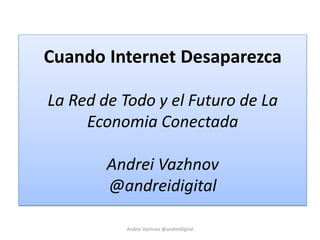 Cuando Internet Desaparezca
La Red de Todo y el Futuro de La
Economia Conectada
Andrei Vazhnov
@andreidigital
Andrei Vazhnov @andreidigital
 