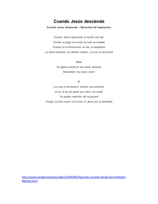 Cuando Jesús descienda
Cuando Jesús descienda – Manantial de Inspiración
Cuando Jesús descienda al mundo otra vez
Vendrá a juzgar al mundo de toda su maldad
Cuando en el firmamento se vea el resplandor
La tierra temblará, los arboles caerán, y el sol no alumbrará
Coro
Su iglesia estará en las nubes diciendo
Bienvenido rey Jesús amen
II
Los que le rechazaron tendrán que lamentar
Al ver al rey de gloria que viene con poder
Su pueblo redimido allí se gozará
Porque se irá a morar con Cristo mi Jesús por la eternidad
http://www.taringa.net/posts/videos/14242963/Aprende-a-Cantar-desde-Cero-Exelente-
Metodo.html
 