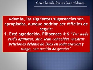 Como hacerle frente a los problemas
Además, las siguientes sugerencias son
apropiadas, aunque podrían ser difíciles de
seguir:
1. Esté agradecido. Filipenses 4:6 “Por nada
estéis afanosos, sino sean conocidas vuestras
peticiones delante de Dios en toda oración y
ruego, con acción de gracias”
 