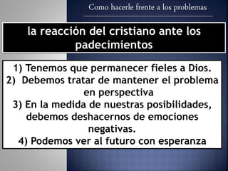 Como hacerle frente a los problemas
la reacción del cristiano ante los
padecimientos
1) Tenemos que permanecer fieles a Dios.
2) Debemos tratar de mantener el problema
en perspectiva
3) En la medida de nuestras posibilidades,
debemos deshacernos de emociones
negativas.
4) Podemos ver al futuro con esperanza
 