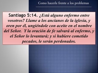 Como hacerle frente a los problemas
Santiago 5:14. ¿Está alguno enfermo entre
vosotros? Llame a los ancianos de la iglesia, y
oren por él, ungiéndole con aceite en el nombre
del Señor. Y la oración de fe salvará al enfermo, y
el Señor lo levantará; y si hubiere cometido
pecados, le serán perdonados.
 