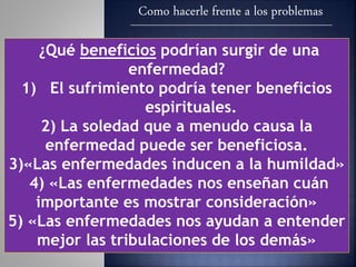 Como hacerle frente a los problemas
¿Qué beneficios podrían surgir de una
enfermedad?
1) El sufrimiento podría tener beneficios
espirituales.
2) La soledad que a menudo causa la
enfermedad puede ser beneficiosa.
3)«Las enfermedades inducen a la humildad»
4) «Las enfermedades nos enseñan cuán
importante es mostrar consideración»
5) «Las enfermedades nos ayudan a entender
mejor las tribulaciones de los demás»
 