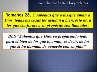Como hacerle frente a los problemas
Romanos 28. Y sabemos que a los que aman a
Dios, todas las cosas les ayudan a bien, esto es, a
los que conforme a su propósito son llamados.
BLS “Sabemos que Dios va preparando todo
para el bien de los que lo aman, es decir, de los
que él ha llamado de acuerdo con su plan”
 