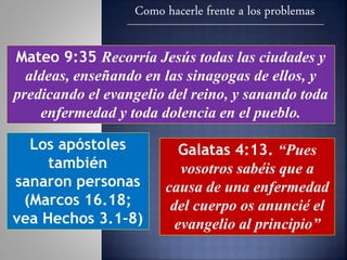 Como hacerle frente a los problemas
Mateo 9:35 Recorría Jesús todas las ciudades y
aldeas, enseñando en las sinagogas de ellos, y
predicando el evangelio del reino, y sanando toda
enfermedad y toda dolencia en el pueblo.
Los apóstoles
también
sanaron personas
(Marcos 16.18;
vea Hechos 3.1–8)
Galatas 4:13. “Pues
vosotros sabéis que a
causa de una enfermedad
del cuerpo os anuncié el
evangelio al principio”
 