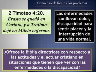 Como hacerle frente a los problemas
2 Timoteo 4:20.
Erasto se quedó en
Corinto, y a Trófimo
dejé en Mileto enfermo.
Las enfermedades
conllevan dolor,
discapacidad para
sentir placer y la
interrupción de
una vida normal.
¿Ofrece la Biblia directrices con respecto a
las actitudes y el actuar cristiano en
situaciones que tienen que ver con las
enfermedades o la discapacidad?
 