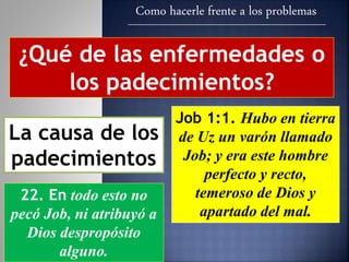 Como hacerle frente a los problemas
¿Qué de las enfermedades o
los padecimientos?
La causa de los
padecimientos
Job 1:1. Hubo en tierra
de Uz un varón llamado
Job; y era este hombre
perfecto y recto,
temeroso de Dios y
apartado del mal.
22. En todo esto no
pecó Job, ni atribuyó a
Dios despropósito
alguno.
 