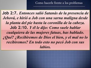Como hacerle frente a los problemas
Job 2:7. Entonces salió Satanás de la presencia de
Jehová, e hirió a Job con una sarna maligna desde
la planta del pie hasta la coronilla de la cabeza.
Job 2:10. Y él le dijo: Como suele hablar
cualquiera de las mujeres fatuas, has hablado.
¿Qué? ¿Recibiremos de Dios el bien, y el mal no lo
recibiremos? En todo esto no pecó Job con sus
labios.
 