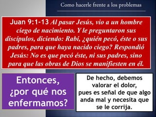 Como hacerle frente a los problemas
Juan 9:1-13 Al pasar Jesús, vio a un hombre
ciego de nacimiento. Y le preguntaron sus
discípulos, diciendo: Rabí, ¿quién pecó, éste o sus
padres, para que haya nacido ciego? Respondió
Jesús: No es que pecó éste, ni sus padres, sino
para que las obras de Dios se manifiesten en él.
Entonces,
¿por qué nos
enfermamos?
De hecho, debemos
valorar el dolor,
pues es señal de que algo
anda mal y necesita que
se le corrija.
 