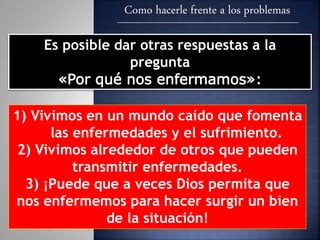 Como hacerle frente a los problemas
Es posible dar otras respuestas a la
pregunta
«Por qué nos enfermamos»:
1) Vivimos en un mundo caído que fomenta
las enfermedades y el sufrimiento.
2) Vivimos alrededor de otros que pueden
transmitir enfermedades.
3) ¡Puede que a veces Dios permita que
nos enfermemos para hacer surgir un bien
de la situación!
 