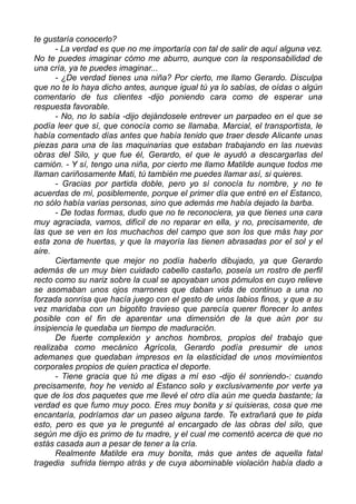 te gustaría conocerlo?
- La verdad es que no me importaría con tal de salir de aquí alguna vez.
No te puedes imaginar cómo me aburro, aunque con la responsabilidad de
una cría, ya te puedes imaginar...
- ¿De verdad tienes una niña? Por cierto, me llamo Gerardo. Disculpa
que no te lo haya dicho antes, aunque igual tú ya lo sabías, de oídas o algún
comentario de tus clientes -dijo poniendo cara como de esperar una
respuesta favorable.
- No, no lo sabía -dijo dejándosele entrever un parpadeo en el que se
podía leer que sí, que conocía como se llamaba. Marcial, el transportista, le
había comentado días antes que había tenido que traer desde Alicante unas
piezas para una de las maquinarias que estaban trabajando en las nuevas
obras del Silo, y que fue él, Gerardo, el que le ayudó a descargarlas del
camión. - Y sí, tengo una niña, por cierto me llamo Matilde aunque todos me
llaman cariñosamente Mati, tú también me puedes llamar así, si quieres.
- Gracias por partida doble, pero yo sí conocía tu nombre, y no te
acuerdas de mí, posiblemente, porque el primer día que entré en el Estanco,
no sólo había varias personas, sino que además me había dejado la barba.
- De todas formas, dudo que no te reconociera, ya que tienes una cara
muy agraciada, vamos, difícil de no reparar en ella, y no, precisamente, de
las que se ven en los muchachos del campo que son los que más hay por
esta zona de huertas, y que la mayoría las tienen abrasadas por el sol y el
aire.
Ciertamente que mejor no podía haberlo dibujado, ya que Gerardo
además de un muy bien cuidado cabello castaño, poseía un rostro de perfil
recto como su nariz sobre la cual se apoyaban unos pómulos en cuyo relieve
se asomaban unos ojos marrones que daban vida de continuo a una no
forzada sonrisa que hacía juego con el gesto de unos labios finos, y que a su
vez maridaba con un bigotito travieso que parecía querer florecer lo antes
posible con el fin de aparentar una dimensión de la que aún por su
insipiencia le quedaba un tiempo de maduración.
De fuerte complexión y anchos hombros, propios del trabajo que
realizaba como mecánico Agrícola, Gerardo podía presumir de unos
ademanes que quedaban impresos en la elasticidad de unos movimientos
corporales propios de quien practica el deporte.
- Tiene gracia que tú me digas a mí eso -dijo él sonriendo-: cuando
precisamente, hoy he venido al Estanco solo y exclusivamente por verte ya
que de los dos paquetes que me llevé el otro día aún me queda bastante; la
verdad es que fumo muy poco. Eres muy bonita y si quisieras, cosa que me
encantaría, podríamos dar un paseo alguna tarde. Te extrañará que te pida
esto, pero es que ya le pregunté al encargado de las obras del silo, que
según me dijo es primo de tu madre, y el cual me comentó acerca de que no
estás casada aun a pesar de tener a la cría.
Realmente Matilde era muy bonita, más que antes de aquella fatal
tragedia sufrida tiempo atrás y de cuya abominable violación había dado a
 