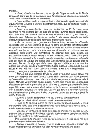 trataba...
- ¡Pero, si este hombre es... es el hijo de Diego, el cuñado de María
Engracia! Claro que tú no conoces a esta familia ya que ellos son también de
Alcoy -dijo Matilde a modo de aclaración.
- Eso me dijo cuando nos presentamos después de ayudarle a salir de
aquel infierno y subirlo a la moto para traerlo a casa, que se llamaba Felipe y
que era de Alcoy.
- Pues no le veía desde... hace ya mucho tiempo. En fin, cuando se
reponga ya me contará que ha sido de su vida durante todos estos años.
Pero que mal trecho está. Pierde el conocimiento a ratos. ¿No crees tú,
Gerardo, que deberíamos llamar al médico? -dijo ahora Matilde un tanto
compungida ante los gestos de dolor que manifestaba Felipe.
- De momento creo que no es buena idea, te cuento: -Cuando
regresaba con la moto camino de casa, vi cómo un hombre intentaba saltar
la tapia de la fábrica de textiles que hay a la salida del pueblo. Aquello estaba
envuelto en llamas, sería por eso que en el intento, al cortarse con los
cristales, cayó sobre una alambrada de espinos que, bien oculta, se
encontraba entre los matorrales que rodean el recinto. Ni lo dudé chica, paré
la moto, me acerqué y lo encontré medio deshecho tras haberse golpeado
con un trozo de bloque de piedra que anteriormente fuera quitado tras la
reforma. Por eso te digo que debe tener alguna costilla luxada o rota. Le
pondré un vendaje fuerte y esperaremos hasta mañana. Esperemos que no
tenga fiebre. Mientras tanto vamos a curarle todas estas magulladuras y
cortes, que algunos son de bastante cuidado.
- Menos mal que siempre tengo en casa avíos para estos casos. Yo
creo que después de haber lavado todas estas heridas con yodo, y estos
apósitos -dijo señalando una caja con material de primeros auxilios quedará
bien-: Mañana ya veremos cómo resulta. Ahora será mejor que lo dejemos
descansar, pero mira, ya vuelve en sí otra vez y parece que quiere decirnos
algo. Mira a ver qué te quiere decir. Mientras tanto, ahora que está despierto
voy a apartarle un poco de caldo del puchero que tengo a calentar y a ver si
se lo quiere tomar y después le doy un par de calmantes para que pase la
noche tranquilo.
- ¿Cómo lo llevas, compañero? -le dijo Gerardo cariñosamente.
- Regular. Me duele el costado cuando intento moverme.
- Pues no te muevas, ahora te voy a vendar el pecho, Matilde te va a
dar algo de caldo para que te reanimes y te vas a quedar esta noche aquí, y
mañana ya veremos a ver cómo amaneces.
- Gracias, Gerardo, no sé como agradecerte el haberme sacado de allí,
y sobre todo lo que estáis haciendo -dijo sin poder evitar el que por su mejilla
una lágrima delatara su estado de ánimo.
Una vez tomado el caldo y una par de calmantes, Felipe cerró los ojos
y se quedó profundamente dormido.
- Bueno, Gerardo, cuéntame que es toda esta historia - insistió de
nuevo Matilde porque entreveo que aquí hay algo más que una caída.
 