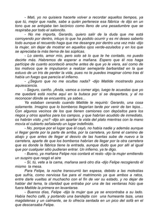 - Mati, yo no quisiera hacerte volver a recordar aquellos tiempos, ya
que tú, mejor que nadie, sabe a quién pertenece esa fábrica -le dijo en un
tono que se antojaba tan lacónico como lleno de una pesadumbre que se
respiraba por todo el saloncito.
- No me importa, Gerardo, quiero salir de la duda que me está
corroyendo por dentro, intuyo lo que ha podido ocurrir y es mi deseo saberlo
todo aunque el recuerdo haga que me desangre por dentro una vez más -dijo
la mujer, sin dejar de mostrar en aquellos ojos verde-azulados y en los que
se apreciaba la más tierna de las súplicas.
- Lo siento, amor mío, pero solo sé lo que te he contado, no puedo
decirte más. Habremos de esperar a mañana. Espero que él nos haga
partícipe de cuanto aconteció anoche antes de que yo le viera, así como de
los motivos que le impulsaron a realizar semejante barbaridad en la que
estuvo de un tris de perder la vida, pues no te puedes imaginar cómo tras él
había un fuego que parecía el infierno.
- ¿Seguro que no me ocultas nada? -dijo Matilde mostrando poca
aquiescencia.
- Seguro, cariño. ¡Anda, vamos a comer algo, luego te acuestas que yo
me quedaré está noche aquí en la butaca por si se despertara, y al no
reconocer dónde se encuentra, ya sabes...
Ya estaban cenando cuando Matilde le requirió: Gerardo, una cosa
solamente. Imagino que lo bomberos llegarían tarde por venir de tan lejos...
Con algunos vecinos de los que tienen camiones con depósitos para los
riegos y otros apaños para los campos, y que habrían acudido de inmediato,
os habrán visto ¿no? -dijo sin apartar la vista del plato mientras con la mano
movía el cubierto señalando un lugar indefinido.
- No, porque por el lugar que él cayó, no había nadie y además aunque
vi llegar gente por la parte de arriba, por la carretera, yo tomé el camino de
abajo y que antes de llegar al desvío de las huertas sube de nuevo a la
carretera, aparte de que los bomberos habrían de llegar por la otra carretera
que es donde la fábrica tiene la entrada, aunque dudo que por allí al igual
que por cualquier sitio pudieran entrar. Un infierno, ya te digo.
- Bueno, ya mañana Felipe nos contará el resto -dijo la mujer emitiendo
un suspiro que rasgó el aire
- Sí, tú, vete a la cama, mañana será otro día -dijo Felipe recogiendo él
mismo la mesa.
Para Felipe, la noche transcurrió tan espesa, debido a las molestias
que sufría, como nerviosa fue para el matrimonio ya que ambos a ratos,
entre darle vueltas al muchacho con el fin de ver su estado, y no dejar de
hablar del tema, la claridad que entraba por una de las ventanas hizo que
fuera Matilde la primera en levantarse.
- Buenos días, Felipe -dijo la mujer que ya se encontraba a su lado.
Había hecho café, y portando una bandejita con una humeante taza, unas
magdalenas y un calmante, se lo ofrecía sentada en un pico del sofá en el
que descansaba Felipe.
 