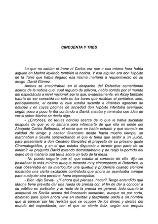 CINCUENTA Y TRES
Lo que no sabían ni Irene ni Carlos era que a esa misma hora había
alguien en Madrid leyendo también la noticia. Y ese alguien era don Hipólito
de la Torre que había llegado esa misma mañana a requerimiento de su
amigo David Gómez.
Ambos se encontraban en el despacho del Detective comentando
acerca de la noticia que, cual reguero de pólvora, había corrido por el mundo
del espectáculo a nivel nacional, por lo que, evidentemente, en Alcoy también
habría de ser conocida no sólo en los bares que recibían el periódico, sino,
principalmente, el casino el cual estaba suscrito a distintas agencias de
noticias y en cuyas páginas de sociedad don Hipólito intentaba averiguar,
según poco a poco le iba contando a David, miraba y remiraba con idea de
ver si sobre Marina se decía algo.
- ¿Entonces, no tenías noticias acerca de lo que le había sucedido
después de que yo te llamara para informarte de que ella en unión del
Abogado Carlos Balbuena, el novio que se había echado y que conocía en
calidad de amigo y asesor financiero desde hacía mucho tiempo, se
marchaban a Sevilla aprovechando el que él tenía que asistir a un Juicio,
para presentarle a don Cesáreo González el proyecto de su próximo guión
Cinematográfico, y en el que estaba dispuesta a invertir gran parte de su
dinero? -le preguntó David mirando distraídamente y de reojo la portada del
diario de la mañana que tenía sobre un lado de la mesa.
- No puedo negarte que sí, que estaba al corriente de ello -dijo sin
pestañear lo más mínimo aunque mirando muy circunspecto al Detective, el
cual observaba en su interlocutor una quietud y prudencia cuando siempre
mostraba una cierta excitación controlada que ahora se acentuaba aunque
para cualquier otra persona fuera imperceptible.
- Bien -dijo David-. ¿Y ahora qué piensas hacer? Tengo entendido que
Marina tiene previsto dar una rueda de prensa con el fin de dar a conocer a
su público en particular y al resto de la prensa en general, todo cuanto le
aconteció en Sevilla acerca del fracasado secuestro, aunque no por corto,
doloroso para quien ahora vive en libertad y felizmente unida a un hombre
que al parecer por las revistas que se ocupan de los dimes y diretes del
mundo del espectáculo, con el que se siente feliz, según sus propias
 
