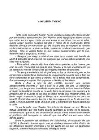 CINCUENTA Y OCHO
Tanto Berta como Ana habían hecho variados amagos de intento de dar
por terminada la sonada noche. Don Hipólito, entre lisonjas y el deseo lascivo
que veían en sus ojos cada vez que estos se cruzaban con los de ellas,
quería seguir cuando pasadas las dos y media de la madrugada, Berta
decidida dijo que se marchaban ya. De la forma que se expresó, el hombre
vio la oportunidad de acabar su fiesta poniéndole un dorado colofón a lo que
durante toda la velada bullía en sus turbios pensamientos, por lo que,
dejando caer la propuesta, insinuó:
- Siempre que vengo a Madrid me echo en la maleta una botella de
Moët & Chandón Brut Imperial. Os aseguro que nunca habéis probado una
cosa más exquisita.
- Pero estará caliente -dijo Ana abriendo las puertas de los hornos que
eran en esos momentos los ojos de don Hipólito, y el cual, mentalmente, ya
se frotaba las manos viendo a las dos mujeres metidas en su cama.
- No, porque en este hotel, al igual que en los de cierta categoría se ha
comenzado a implantar la colocación de una pequeña neverita que si bien no
tiene congelador sí que enfría y mucho. Ya lo tengo más que comprobado.
Por eso no os preocupéis. Vais a probar la bebida de los dioses.
Berta y Ana, a ojos de don Hipólito, cruzaron una mirada
aparentemente inocente y que a éste no le pasó por alto. La estrategia
funcionó, por lo que con la evidente aquiescencia de ambas, buscó a Felipe
al objeto de liquidar la cuenta. Al no verlo llamó al camarero más cercano y le
preguntó por él. Cuando le dijo que se había tenido que marchar antes, sin
darle mayor importancia pagó al tiempo que trastabillándose un poco se
levantó ofreciéndole ambos brazos a las dos mujeres con el fin de marchar.
Berta y Ana se pusieron cada una a un lado y tomándolo del brazo salieron a
la calle.
Ya en la calle, don Hipólito hizo intento de llamar un taxi. Berta lo
detuvo aludiendo que ella había dejado aparcado su coche en la esquina,
comentándole que si no era un automóvil de lujo sí que le tenía solucionado
el problema del transporte en Madrid, que tan difícil era encontrar sitios
donde dejarlo.
Entre lo pequeño del habitáculo del Seiscientos, el corpachón de don
Hipólito y el estado de embriaguez que ya estaba presentando los efectos de
los diferentes bourbon ingeridos y no sin ayuda de las que, en apariencia
según él, también estaban colocadas, consiguió entrar.
 