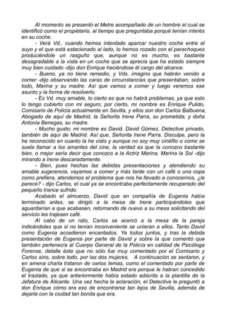 Al momento se presentó el Metre acompañado de un hombre el cual se
identificó como el propietario, al tiempo que preguntaba porqué tenían interés
en su coche.
- Verá Vd., cuando hemos intentado aparcar nuestro coche entre el
suyo y el que está estacionado al lado, lo hemos rozado con el parachoques
produciéndole un rasguño que, aunque no es mucho, es bastante
desagradable a la vista en un coche que se aprecia que ha estado siempre
muy bien cuidado -dijo don Enrique haciéndose él cargo del alcance.
- Bueno, ya no tiene remedio, y Vds. imagino que habrán venido a
comer -dijo observando las caras de circunstancias que presentaban, sobre
todo, Marina y su madre. Así que vamos a comer y luego veremos ese
asunto y la forma de resolverlo.
- Es Vd. muy amable, lo cierto es que no habrá problemas, ya que esto
lo tengo cubierto con mi seguro; por cierto, mi nombre es Enrique Pulido,
Comisario de Policía actualmente en Sevilla, y ellos son don Carlos Balbuena,
Abogado de aquí de Madrid, la Señorita Irene Parra, su prometida, y doña
Antonia Benegas, su madre.
- Mucho gusto; mi nombre es David, David Gómez, Detective privado,
también de aquí de Madrid. Así que, Señorita Irene Parra. Disculpe, pero la
he reconocido en cuanto la he visto y aunque no soy muy cinéfilo o como se
suela llamar a los amantes del cine, la verdad es que la conozco bastante
bien, o mejor sería decir que conozco a la Actriz Marina, Marina la Sol -dijo
mirando a Irene descaradamente.
- Bien, pues hechas las debidas presentaciones y atendiendo su
amable sugerencia, vayamos a comer y más tarde con un café o una copa
como prefiera, atendemos el problema que nos ha llevado a conocernos, ¿le
parece? - dijo Carlos, el cual ya se encontraba perfectamente recuperado del
pequeño trance sufrido.
Acabado el almuerzo, David que en compañía de Eugenia había
terminado antes, se dirigió a la mesa de Irene participándoles que
aguardarían a que acabasen, retornando de nuevo a su mesa solicitando del
servicio les trajesen café.
Al cabo de un rato, Carlos se acercó a la mesa de la pareja
indicándoles que si no tenían inconveniente se unieran a ellos. Tanto David
como Eugenia accedieron encantados. Ya todos juntos, y tras la debida
presentación de Eugenia por parte de David y sobre la que comentó que
también pertenecía al Cuerpo General de la Policía en calidad de Psicóloga
Forense, detalle éste que no sólo fue muy comentado por el Comisario y
Carlos sino, sobre todo, por las dos mujeres. A continuación se sentaron, y
en amena charla trataron de varios temas, como el comentado por parte de
Eugenia de que si se encontraba en Madrid era porque le habían concedido
el traslado, ya que anteriormente había estado adscrita a la plantilla de la
Jefatura de Alicante. Una vez hecha la aclaración, el Detective le preguntó a
don Enrique cómo era eso de encontrarse tan lejos de Sevilla, además de
dejarla con la ciudad tan bonita que era.
 