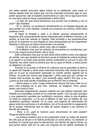 era haber podido encontrar algún indicio en la habitación, pero nada, lo
habían dejado todo tan limpio que nos fue imposible encontrar algo en que
poder apoyarnos -dijo el Capitán escanciando un vaso con el agua que tenía
en una jarra sobre la mesa y pasándosela a doña Clara.
- ¿Y dice Vd. que ahora tendremos una reunión con el Médico y con el
Juez? -dijo Angélica.
- Sí, sí, señora. La tendremos directamente en el Hospital después de
que puedan ver a don Hipólito. Cuando se encuentre con ánimos, doña Clara,
podemos irnos.
Al llegar al Hospital y subir a la planta, pasaron directamente al
despacho que ocasionalmente habían dispuesto para el Médico Forense y su
equipo, el cual tras saludar al Capitán, éste procedió a las presentaciones
justo en el momento en que llegaba el Juez acompañado por los inspectores
Robledo y Ortiz que se habían encontrado a la entrada.
- Cuando Vd. lo ordene, señor Juez -dijo el Capitán.
- Si el Médico cree que las señoras se encuentran en condiciones, por
mí no hay ningún inconveniente -dijo el Juez.
Este comentario hizo que no solo doña Clara sintiera como una especie
de vahído, sino que también la hermana acusó la frialdad de ambos hombres
y se agarró a su brazo para quedar ambas sostenidas la una por la otra. No
obstante, fue doña Clara la primera que dio un paso al frente, y todos juntos
se dirigieron a la sala.
Cuando en la puerta el Policía de uniforme que la guardaba la abrió a
un gesto del Capitán y doña Clara reaccionó tomando nota mental de que la
sala en la que se encontraba ingresado su marido estaba vigilada por la
Policía, no pudo por menos que preguntar: -¿Pero esto qué es? ¿Acaso mi
marido está acusado de algo? ¿Ha cometido algún delito? Por que si no,
¿cómo es que está siendo custodiado por la Policía? No lo entiendo.
- Ahora pasen a verlo. Luego hablaremos acerca del caso; éste es un
poco más complejo de lo que Vds., señoras, se imaginan. Pero, pasen,
pasen -las invitó el Juez.
Desnudo íntegramente, aunque cubierto con una sábana impoluta, don
Hipólito se encontraba sumido en un profundo sueño. Con los ojos cerrados
y una respiración ayudada por ventilación mecánica, sobre la que Angélica
no dudó en preguntar, y a la que el Médico le dijo que se trataba de una
ventilación pulmonar asistida, en su caso, una especie de intercambio de
gases entre los pulmones y la atmósfera, con el fin de permitir la oxigenación
de la sangre, intentamos que no deje de captar oxigeno y así eliminar el
dióxido de carbono.
- Pero, a él, ¿qué le hicieron para encontrarse en este estado?
Preguntó ahora doña Clara.
- La primera analítica que le fue practicada arrojó un índice de alcohol
tan alto que ya de por sí le habría producido un coma etílico; no obstante, si
tenemos en cuenta que para la intervención, por decirlo de alguna forma, ya
que jamás había visto en mi vida una chapuza de tal calibre realizada, le
 