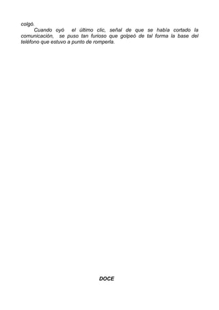 colgó.
Cuando oyó el último clic, señal de que se había cortado la
comunicación, se puso tan furioso que golpeó de tal forma la base del
teléfono que estuvo a punto de romperla.
DOCE
 