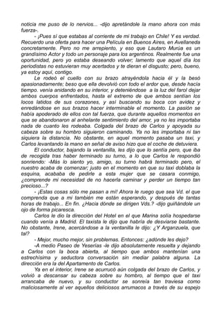 noticia me puso de lo nervios... -dijo apretándole la mano ahora con más
fuerza-.
- ¡Pues sí que estabas al corriente de mi trabajo en Chile! Y es verdad.
Recuerdo una oferta para hacer una Película en Buenos Aires, en Avellaneda
concretamente. Pero no me arrepiento, y eso que Lautaro Murúa es un
grandísimo Actor y todo un personaje para los argentinos. Realmente fue una
oportunidad, pero yo estaba deseando volver; lamento que aquel día los
periodistas no estuvieran muy acertados y te dieran el disgusto; pero, bueno,
ya estoy aquí, contigo.
Le rodeó el cuello con su brazo atrayéndola hacia él y la besó
apasionadamente; beso que ella devolvió con todo el ardor que, desde hacía
tiempo. venía anidando en su interior, y deteniéndose a la luz del farol dejar
ambos cuerpos enfrentados, hasta el extremo de que ambos sentían los
locos latidos de sus corazones, y así buscando su boca con avidez y
enredándose en sus brazos hacer interminable el momento. La pasión se
había apoderado de ellos con tal fuerza, que durante aquellos momentos en
que se abandonaron al anhelante sentimiento del amor, ya no les importaba
nada de cuanto les rodeaba. Colgada del brazo de Carlos y apoyada su
cabeza sobre su hombro siguieron caminando. Ya no les importaba ni tan
siquiera la distancia. No obstante, en aquel momento pasaba un taxi, y
Carlos levantando la mano en señal de aviso hizo que el coche de detuviera.
El conductor, bajando la ventanilla, les dijo que lo sentía pero, que iba
de recogida tras haber terminado su turno, a lo que Carlos le respondió
sonriendo: -Más lo siento yo, amigo, su turno habrá terminado pero, el
nuestro acaba de comenzar; justo en el momento en que su taxi doblaba la
esquina, acababa de pedirle a esta mujer que se casara conmigo,
¿comprende mi necesidad de no hacerla caminar y perder un tiempo tan
precioso...?
- ¡Estas cosas sólo me pasan a mí! Ahora le ruego que sea Vd. el que
comprenda que a mi también me están esperando, y después de tantas
horas de trabajo... En fin. ¿Hacia dónde se dirigen Vds.? -dijo guiñándole un
ojo de forma picaresca.
Carlos le dio la dirección del Hotel en el que Marina solía hospedarse
cuando venía a Madrid. El taxista le dijo que habría de desviarse bastante.
No obstante, Irene, acercándose a la ventanilla le dijo: ¿Y Arganzuela, que
tal?
- Mejor, mucho mejor, sin problemas. Entonces: ¿adónde les dejo?
-A medio Paseo de Yeserías -le dijo absolutamente resuelta y dejando
a Carlos con la boca abierta, al tiempo que ambos mantenían una
estrechísima y seductora conversación sin mediar palabra alguna. La
dirección era la del Apartamento de Carlos.
Ya en el interior, Irene se acurrucó aún colgada del brazo de Carlos, y
volvió a descansar su cabeza sobre su hombro, al tiempo que el taxi
arrancaba de nuevo, y su conductor se sonreía tan traviesa como
maliciosamente al ver aquellos deliciosos arrumacos a través de su espejo
 