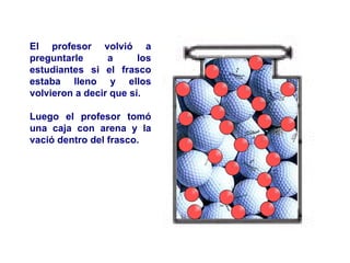 El profesor volvió a preguntarle a los estudiantes si el frasco estaba lleno y ellos volvieron a decir que sí. Luego el profesor tomó una caja con arena y la vació dentro del frasco. 