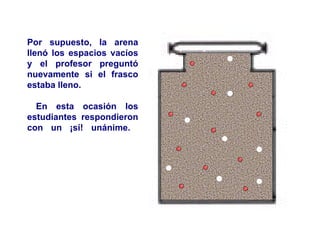 Por supuesto, la arena llenó los espacios vacíos y el profesor preguntó nuevamente si el frasco estaba lleno. En esta ocasión los estudiantes respondieron con un ¡sí! unánime.  