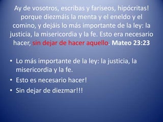 Ay de vosotros, escribas y fariseos, hipócritas!
porque diezmáis la menta y el eneldo y el
comino, y dejáis lo más importante de la ley: la
justicia, la misericordia y la fe. Esto era necesario
hacer, sin dejar de hacer aquello. Mateo 23:23
• Lo más importante de la ley: la justicia, la
misericordia y la fe.
• Esto es necesario hacer!
• Sin dejar de diezmar!!!

 