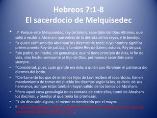 Hebreos 7:1-8
El sacerdocio de Melquisedec
•
•
•

•
•
•
•
•

7 Porque este Melquisedec, rey de Salem, sacerdote del Dios Altísimo, que
salió a recibir a Abraham que volvía de la derrota de los reyes, y le bendijo,
2 a quien asimismo dio Abraham los diezmos de todo; cuyo nombre significa
primeramente Rey de justicia, y también Rey de Salem, esto es, Rey de paz;
3 sin padre, sin madre, sin genealogía; que ni tiene principio de días, ni fin de
vida, sino hecho semejante al Hijo de Dios, permanece sacerdote para
siempre.
4 Considerad, pues, cuán grande era éste, a quien aun Abraham el patriarca dio
diezmos del botín.
5 Ciertamente los que de entre los hijos de Leví reciben el sacerdocio, tienen
mandamiento de tomar del pueblo los diezmos según la ley, es decir, de sus
hermanos, aunque éstos también hayan salido de los lomos de Abraham.
6 Pero aquel cuya genealogía no es contada de entre ellos, tomó de Abraham
los diezmos, y bendijo al que tenía las promesas.
7 Y sin discusión alguna, el menor es bendecido por el mayor.
8 Y aquí ciertamente reciben los diezmos hombres mortales; pero allí, uno de
quien se da testimonio de que vive.

 