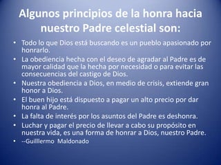 Algunos principios de la honra hacia
nuestro Padre celestial son:
• Todo lo que Dios está buscando es un pueblo apasionado por
honrarlo.
• La obediencia hecha con el deseo de agradar al Padre es de
mayor calidad que la hecha por necesidad o para evitar las
consecuencias del castigo de Dios.
• Nuestra obediencia a Dios, en medio de crisis, extiende gran
honor a Dios.
• El buen hijo está dispuesto a pagar un alto precio por dar
honra al Padre.
• La falta de interés por los asuntos del Padre es deshonra.
• Luchar y pagar el precio de llevar a cabo su propósito en
nuestra vida, es una forma de honrar a Dios, nuestro Padre.
• --Guilllermo Maldonado

 