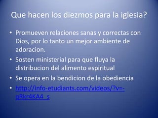 Que hacen los diezmos para la iglesia?
• Promueven relaciones sanas y correctas con
Dios, por lo tanto un mejor ambiente de
adoracion.
• Sosten ministerial para que fluya la
distribucion del alimento espiritual
• Se opera en la bendicion de la obediencia
• http://info-etudiants.com/videos/?v=qRkr4KA4_s

 