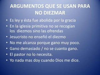 ARGUMENTOS QUE SE USAN PARA
NO DIEZMAR
• Es ley y ésta fue abolida por la gracia
• En la iglesia primitiva no se recogían
los diezmos sino las ofrendas
• Jesucristo no enseñó el diezmo
• No me alcanza porque gano muy poco.
• Gano demasiado / no se cuanto gano.
• El pastor no lo necesita.
• Yo nada mas doy cuando Dios me dice.

 