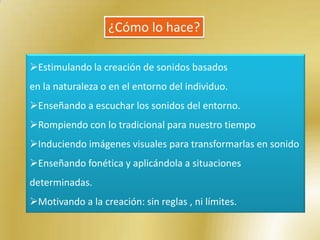 ¿Cómo lo hace?

Estimulando la creación de sonidos basados
en la naturaleza o en el entorno del individuo.
Enseñando a escuchar los sonidos del entorno.
Rompiendo con lo tradicional para nuestro tiempo
Induciendo imágenes visuales para transformarlas en sonido
Enseñando fonética y aplicándola a situaciones
determinadas.
Motivando a la creación: sin reglas , ni límites.
 