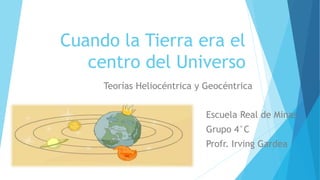 Cuando la Tierra era el
centro del Universo
Teorías Heliocéntrica y Geocéntrica
Escuela Real de Minas
Grupo 4°C
Profr. Irving Gardea
 