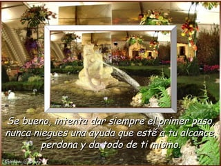 Se bueno, intenta dar siempre el primer paso,
nunca niegues una ayuda que esté a tu alcance,
        perdona y da todo de ti mismo.
 