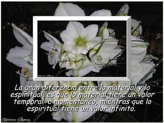La gran diferencia entre lo material y lo
espiritual, es que lo material tiene un valor
 temporal o momentáneo, mientras que lo
     espiritual tiene un valor infinito.
 