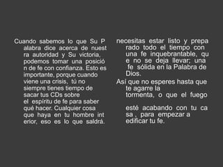 Cuando sabemos lo que Su P         necesitas estar listo y prepa
  alabra dice acerca de nuest         rado todo el tiempo con
  ra autoridad y Su victoria,         una fe inquebrantable, qu
  podemos tomar una posició           e no se deja llevar; una
  n de fe con confianza. Esto es       fe sólida en la Palabra de
  importante, porque cuando           Dios.
  viene una crisis, tú no          Así que no esperes hasta que
  siempre tienes tiempo de            te agarre la
  sacar tus CDs sobre                 tormenta, o que el fuego
  el espíritu de fe para saber
  qué hacer. Cualquier cosa           esté acabando con tu ca
  que haya en tu hombre int           sa , para empezar a
  erior, eso es lo que saldrá.        edificar tu fe.
 