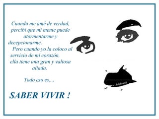 Cuando me amé de verdad,
percibí que mi mente puede
atormentarme y
decepcionarme.
Pero cuando yo la coloco al
servicio de mí corazón,
ella tiene una gran y valiosa
aliada.
Todo eso es....
SABER VIVIR !
 