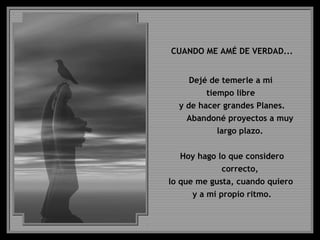 CUANDO ME AMÉ DE VERDAD...
Dejé de temerle a mi
tiempo libre
y de hacer grandes Planes.
Abandoné proyectos a muy
largo plazo.
Hoy hago lo que considero
correcto,
lo que me gusta, cuando quiero
y a mi propio ritmo.
 