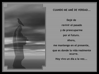 CUANDO ME AMÉ DE VERDAD...
Dejé de
revivir el pasado
y de preocuparme
por el futuro.
Ahora,
me mantengo en el presente,
que es donde la vida realmente
ocurre.
Hoy vivo un día a la vez...
 