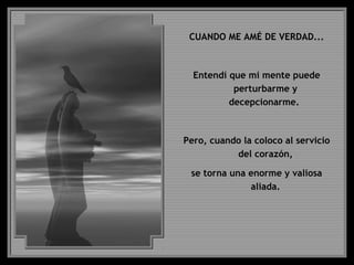 CUANDO ME AMÉ DE VERDAD...
Entendí que mi mente puede
perturbarme y
decepcionarme.
Pero, cuando la coloco al servicio
del corazón,
se torna una enorme y valiosa
aliada.
 