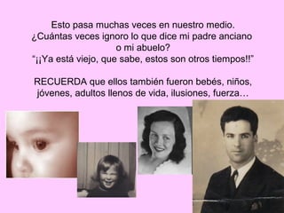 Esto pasa muchas veces en nuestro medio.
¿Cuántas veces ignoro lo que dice mi padre anciano
                     o mi abuelo?
“¡¡Ya está viejo, que sabe, estos son otros tiempos!!”

RECUERDA que ellos también fueron bebés, niños,
jóvenes, adultos llenos de vida, ilusiones, fuerza…
 