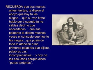 RECUERDA que sus manos,
  antes fuertes, te dieron el
  apoyo que hoy tu les
  niegas… que su voz firme
  habló por ti cuando tú no
  sabías decir lo que
  necesitabas… que sus
  palabras te dieron muchas
  veces el consuelo que hoy tu
  les niegas…que pusieron
  toda la atención a las
  primeras palabras que dijiste,
  palabras casi
  incomprensibles… y hoy no
  les escuchas porque dicen
  “puras tonterías”.
 