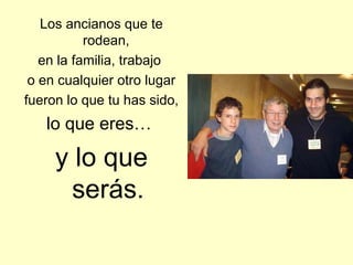 Los ancianos que te
           rodean,
   en la familia, trabajo
 o en cualquier otro lugar
fueron lo que tu has sido,
   lo que eres…

     y lo que
       serás.
 
