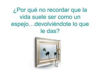 ¿Por qué no recordar que la
   vida suele ser como un
espejo…devolviéndote lo que
           le das?
 