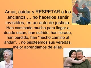 Amar, cuidar y RESPETAR a los
 ancianos … no hacerlos sentir
invisibles, es un acto de justicia.
 Han caminado mucho para llegar a
donde están, han sufrido, han llorado,
 han perdido, han “hecho camino al
andar”… no pisoteemos sus veredas,
    mejor aprendamos de ellas.
 