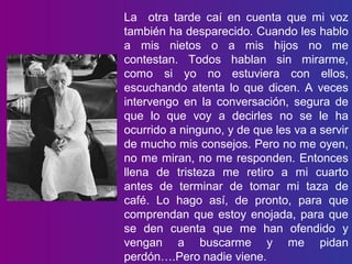La otra tarde caí en cuenta que mi voz
también ha desparecido. Cuando les hablo
a mis nietos o a mis hijos no me
contestan. Todos hablan sin mirarme,
como si yo no estuviera con ellos,
escuchando atenta lo que dicen. A veces
intervengo en la conversación, segura de
que lo que voy a decirles no se le ha
ocurrido a ninguno, y de que les va a servir
de mucho mis consejos. Pero no me oyen,
no me miran, no me responden. Entonces
llena de tristeza me retiro a mi cuarto
antes de terminar de tomar mi taza de
café. Lo hago así, de pronto, para que
comprendan que estoy enojada, para que
se den cuenta que me han ofendido y
vengan a buscarme y me pidan
perdón….Pero nadie viene.
 