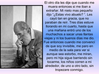 El otro día les dije que cuando me
    muera entonces si me iban a
  extrañar. Mi nieto mas pequeño
  dijo “¿Estas vivo abuelo? “. Les
     cayó tan en gracia, que no
 paraban de reír. Tres días estuve
 llorando en mi cuarto, hasta que
    una mañana entró uno de los
 muchachos a sacar unas llantas
viejas y ni los buenos días me dio.
Fue entonces cuando me convencí
 de que soy invisible, me paro en
     medio de la sala para ver si
  aunque sea estorbo, me miran,
  pero mi hija sigue barriendo sin
   tocarme, los niños corren a mi
 alrededor, de uno a otro lado, sin
         tropezare conmigo.
 