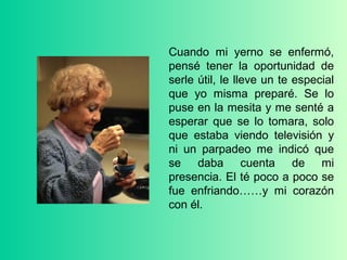 Cuando mi yerno se enfermó,
pensé tener la oportunidad de
serle útil, le lleve un te especial
que yo misma preparé. Se lo
puse en la mesita y me senté a
esperar que se lo tomara, solo
que estaba viendo televisión y
ni un parpadeo me indicó que
se daba cuenta de mi
presencia. El té poco a poco se
fue enfriando……y mi corazón
con él.
 